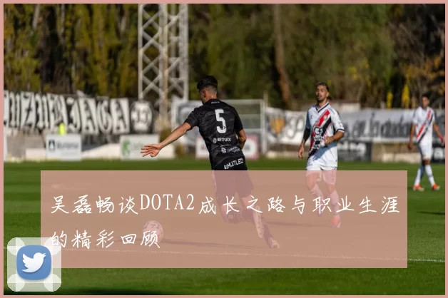 吴磊畅谈DOTA2成长之路与职业生涯的精彩回顾