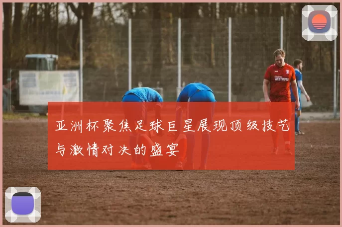 亚洲杯聚焦足球巨星展现顶级技艺与激情对决的盛宴