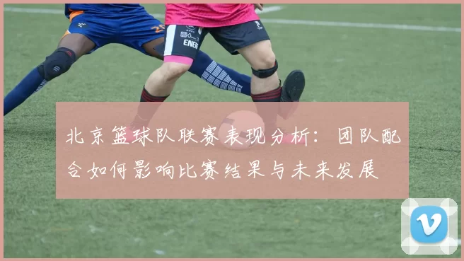北京篮球队联赛表现分析：团队配合如何影响比赛结果与未来发展