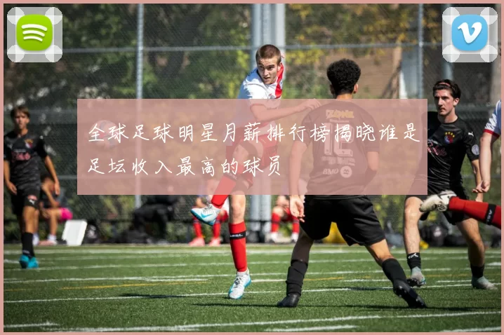 全球足球明星月薪排行榜揭晓谁是足坛收入最高的球员