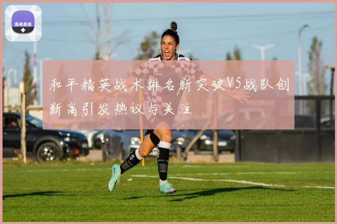 和平精英战术排名新突破V5战队创新高引发热议与关注