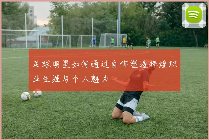 足球明星如何通过自律塑造辉煌职业生涯与个人魅力