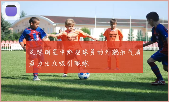 足球明星中哪些球员的外貌和气质最为出众吸引眼球