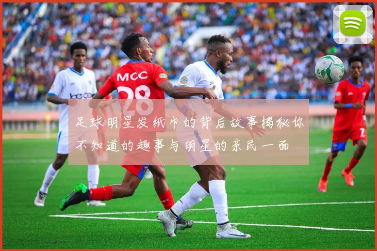 足球明星发纸巾的背后故事揭秘你不知道的趣事与明星的亲民一面
