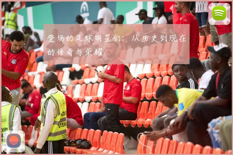 登场的足球明星们：从历史到现在的传奇与荣耀
