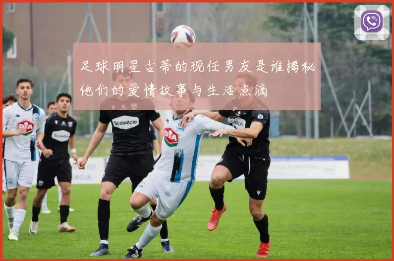 足球明星古蒂的现任男友是谁揭秘他们的爱情故事与生活点滴