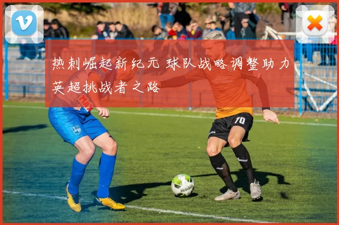 热刺崛起新纪元 球队战略调整助力英超挑战者之路