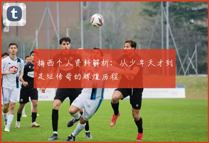梅西个人资料解析：从少年天才到足坛传奇的辉煌历程