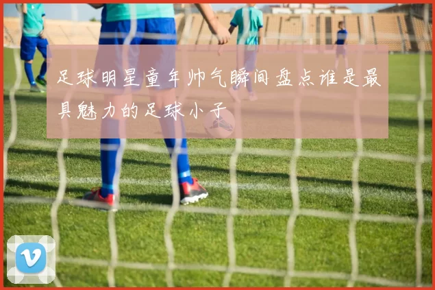 足球明星童年帅气瞬间盘点谁是最具魅力的足球小子