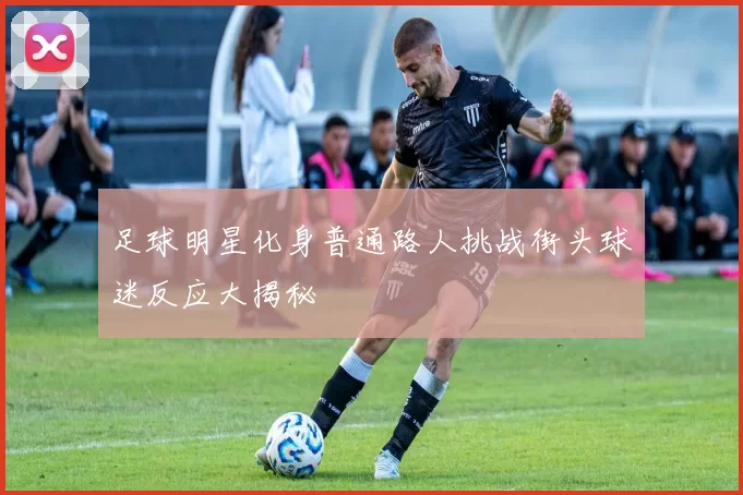 足球明星化身普通路人挑战街头球迷反应大揭秘