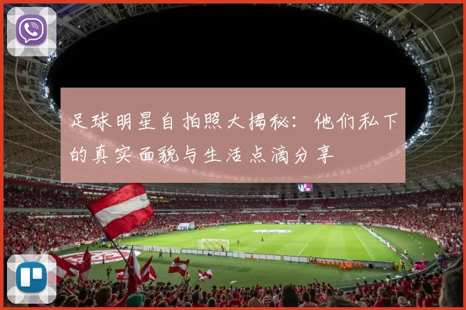 足球明星自拍照大揭秘：他们私下的真实面貌与生活点滴分享