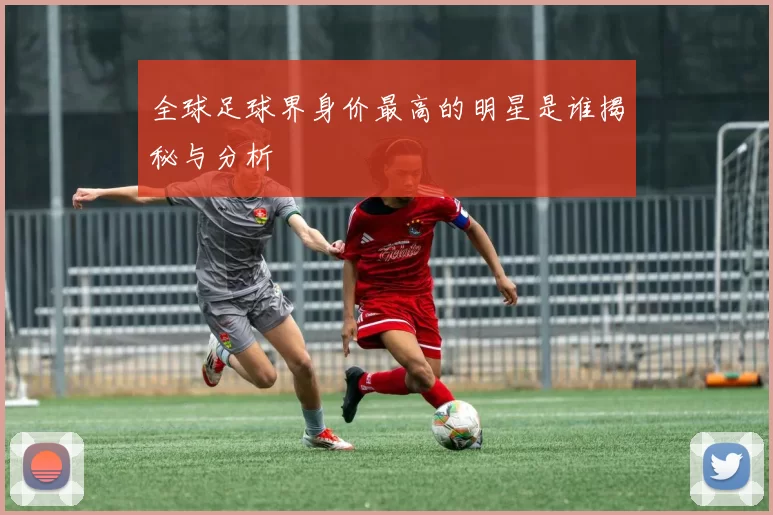 全球足球界身价最高的明星是谁揭秘与分析