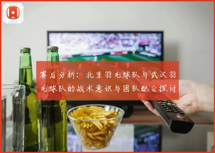 赛后分析：北京羽毛球队与武汉羽毛球队的战术意识与团队配合探讨