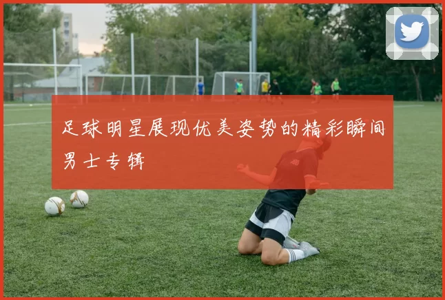 足球明星展现优美姿势的精彩瞬间男士专辑