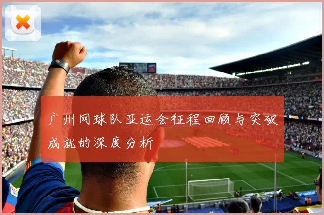 广州网球队亚运会征程回顾与突破成就的深度分析