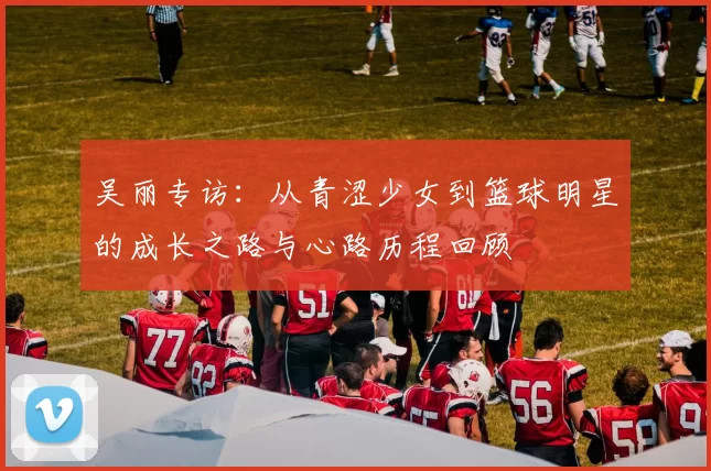 吴丽专访：从青涩少女到篮球明星的成长之路与心路历程回顾
