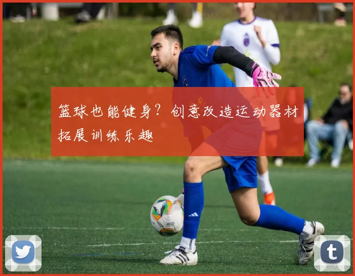 篮球也能健身？创意改造运动器材拓展训练乐趣
