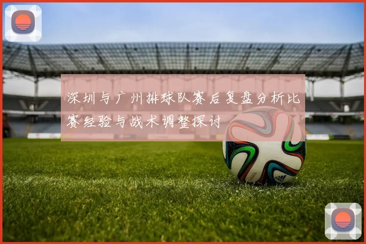 深圳与广州排球队赛后复盘分析比赛经验与战术调整探讨
