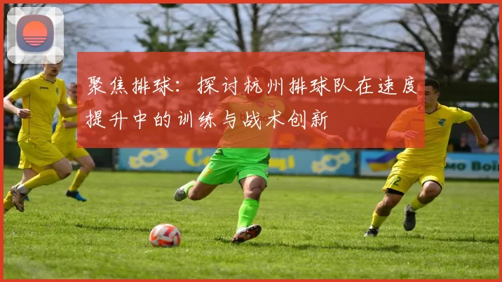 聚焦排球：探讨杭州排球队在速度提升中的训练与战术创新