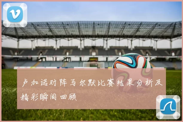 卢加诺对阵马尔默比赛结果分析及精彩瞬间回顾