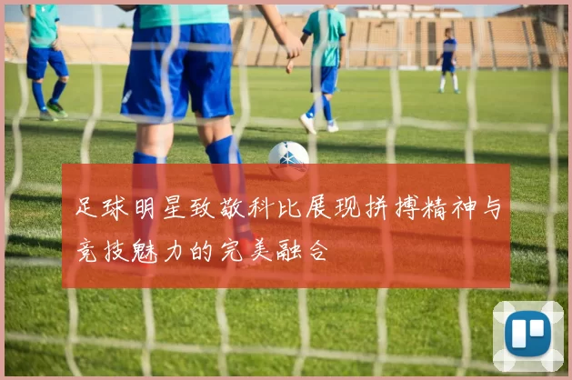 足球明星致敬科比展现拼搏精神与竞技魅力的完美融合