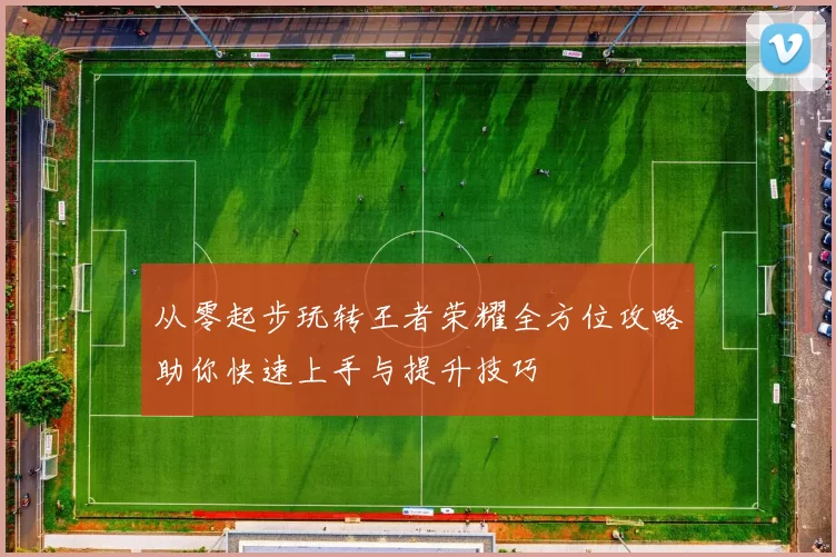 从零起步玩转王者荣耀全方位攻略助你快速上手与提升技巧