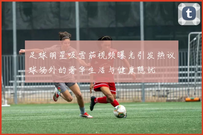 足球明星吸雪茄视频曝光引发热议球场外的奢华生活与健康隐忧