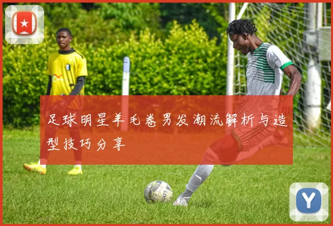 足球明星羊毛卷男发潮流解析与造型技巧分享