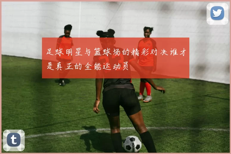 足球明星与篮球场的精彩对决谁才是真正的全能运动员