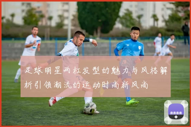 足球明星两杠发型的魅力与风格解析引领潮流的运动时尚新风尚
