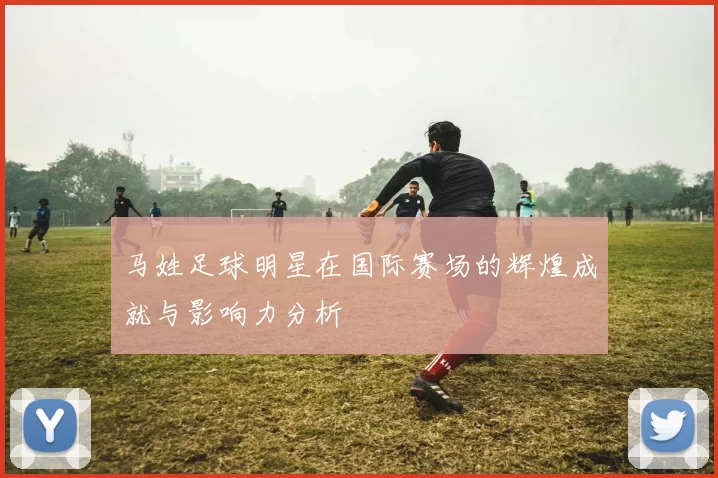 马姓足球明星在国际赛场的辉煌成就与影响力分析