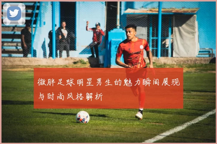微胖足球明星男生的魅力瞬间展现与时尚风格解析