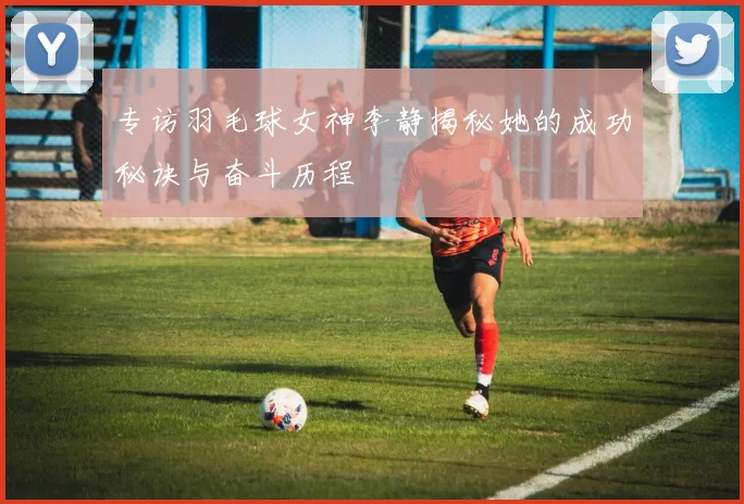 专访羽毛球女神李静揭秘她的成功秘诀与奋斗历程