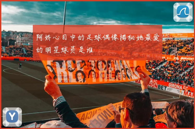 阿娇心目中的足球偶像揭秘她最爱的明星球员是谁