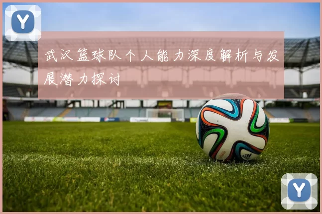 武汉篮球队个人能力深度解析与发展潜力探讨