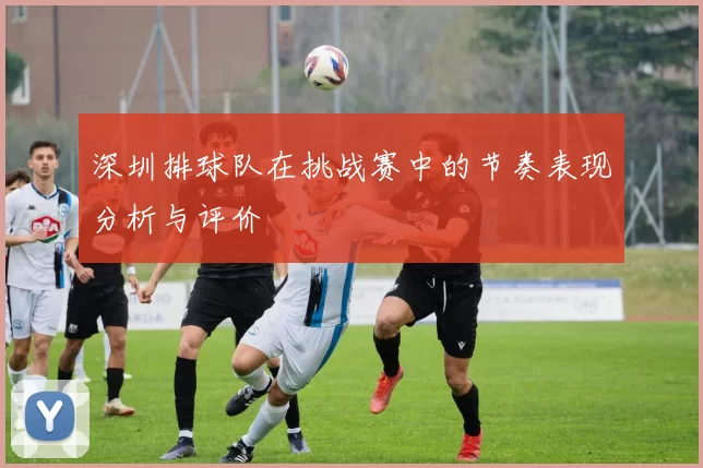 深圳排球队在挑战赛中的节奏表现分析与评价