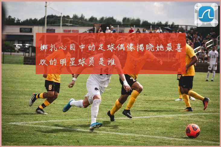 娜扎心目中的足球偶像揭晓她最喜欢的明星球员是谁