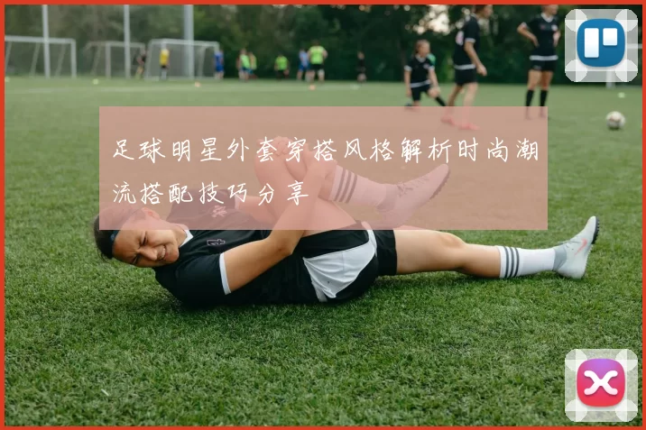 足球明星外套穿搭风格解析时尚潮流搭配技巧分享