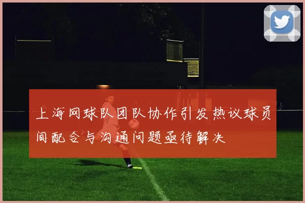 上海网球队团队协作引发热议球员间配合与沟通问题亟待解决