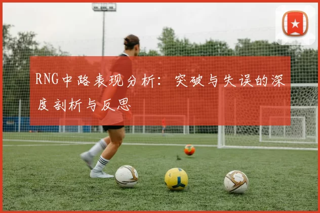 RNG中路表现分析：突破与失误的深度剖析与反思