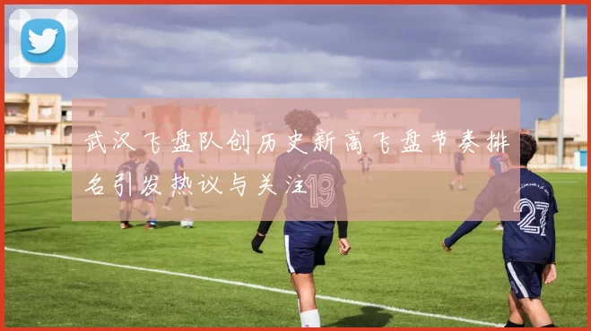 武汉飞盘队创历史新高飞盘节奏排名引发热议与关注