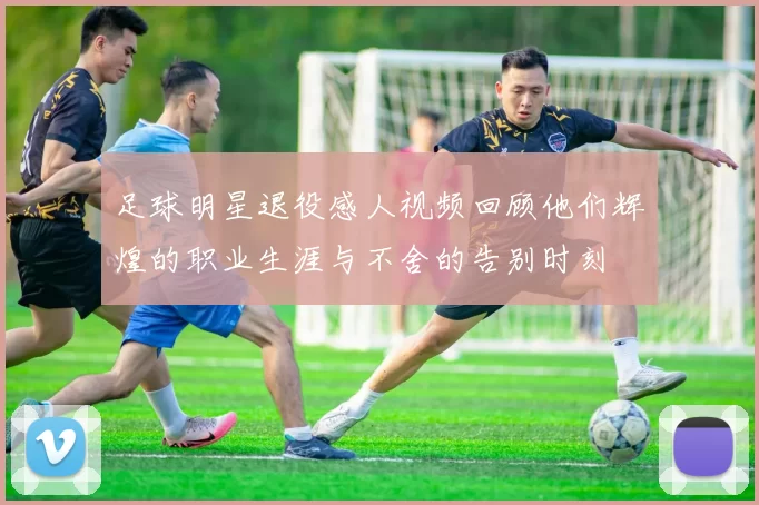 足球明星退役感人视频回顾他们辉煌的职业生涯与不舍的告别时刻