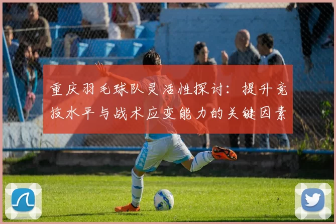 重庆羽毛球队灵活性探讨：提升竞技水平与战术应变能力的关键因素