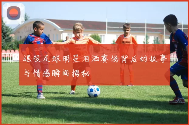 退役足球明星泪洒赛场背后的故事与情感瞬间揭秘