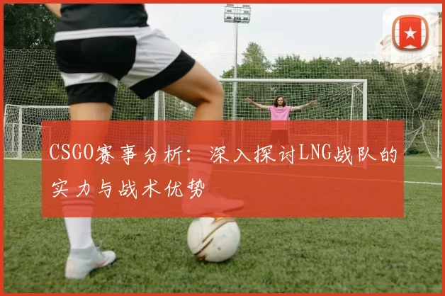 CSGO赛事分析：深入探讨LNG战队的实力与战术优势