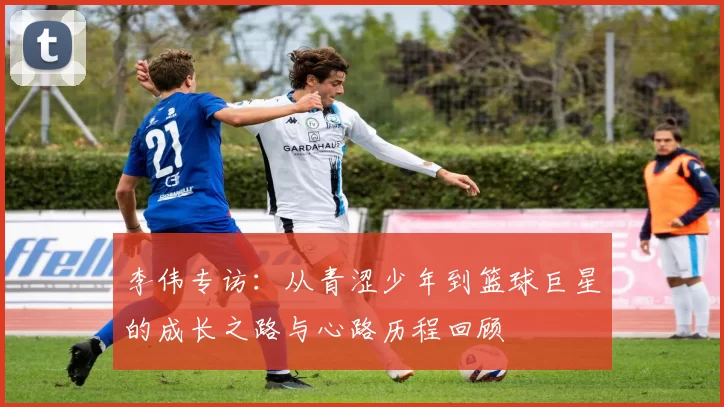 李伟专访：从青涩少年到篮球巨星的成长之路与心路历程回顾