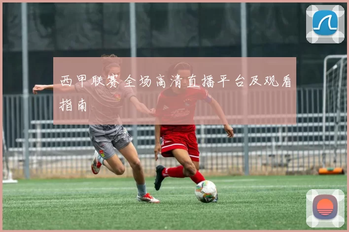 西甲联赛全场高清直播平台及观看指南