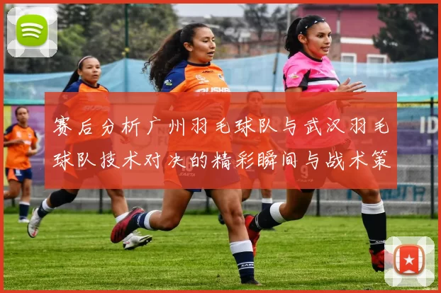 赛后分析广州羽毛球队与武汉羽毛球队技术对决的精彩瞬间与战术策略