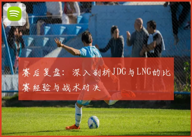 赛后复盘：深入剖析JDG与LNG的比赛经验与战术对决