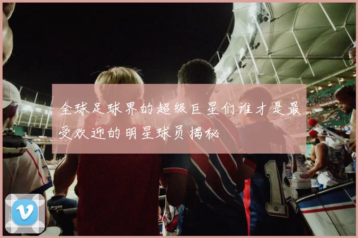 全球足球界的超级巨星们谁才是最受欢迎的明星球员揭秘